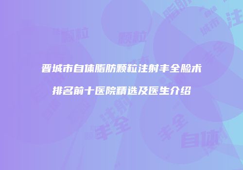 晋城市自体脂肪颗粒注射丰全脸术排名前十医院精选及医生介绍