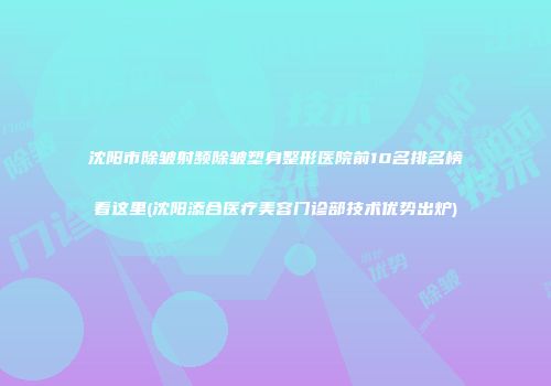沈阳市除皱射频除皱塑身整形医院前10名排名榜看这里(沈阳添合医疗美容门诊部技术优势出炉)