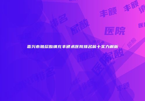 嘉兴市玻尿酸填充丰额术医院排名前十实力解析