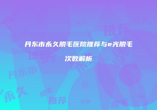 丹东市永久脱毛医院推荐与e光脱毛次数解析