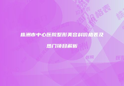 株洲市中心医院整形美容科价格表及热门项目解析