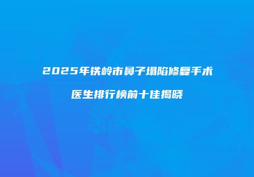 2025年铁岭市鼻子塌陷修复手术医生排行榜前十佳揭晓