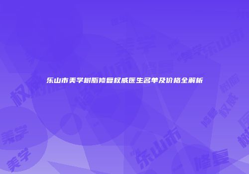 乐山市美学树脂修复权威医生名单及价格全解析