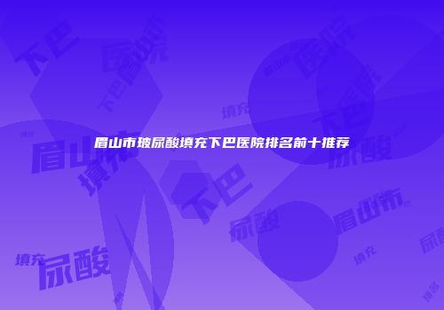 眉山市玻尿酸填充下巴医院排名前十推荐