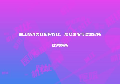 丽江整形美容机构对比：靓佳医院与法思诊所优势解析