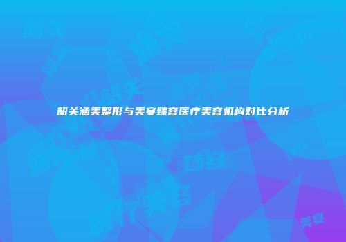 韶关涵美整形与美宴臻容医疗美容机构对比分析