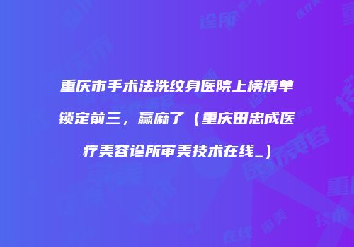 重庆市手术法洗纹身医院上榜清单锁定前三，赢麻了（重庆田忠成医疗美容诊所审美技术在线_）