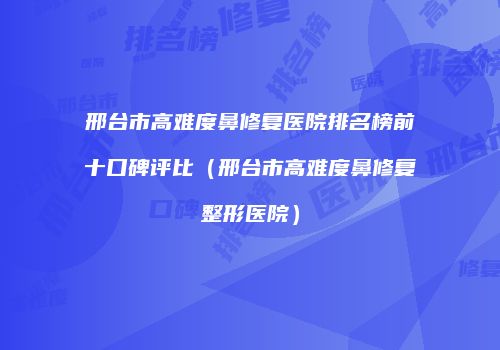 邢台市高难度鼻修复医院排名榜前十口碑评比（邢台市高难度鼻修复整形医院）