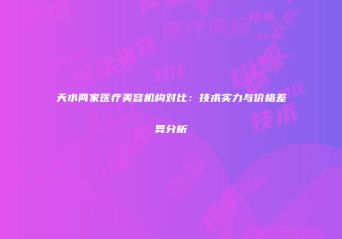 天水两家医疗美容机构对比：技术实力与价格差异分析