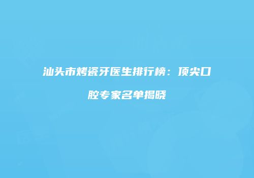 汕头市烤瓷牙医生排行榜：顶尖口腔专家名单揭晓
