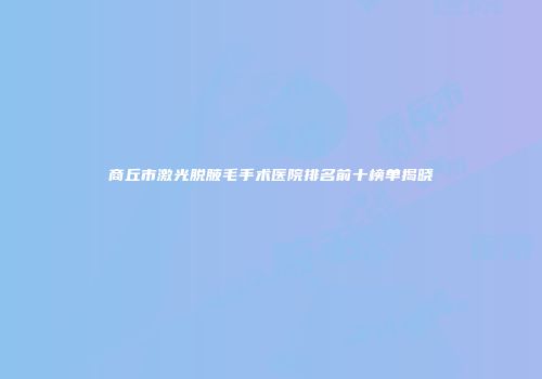 商丘市激光脱腋毛手术医院排名前十榜单揭晓