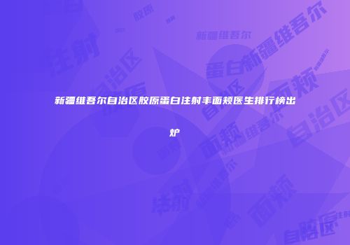 新疆维吾尔自治区胶原蛋白注射丰面颊医生排行榜出炉