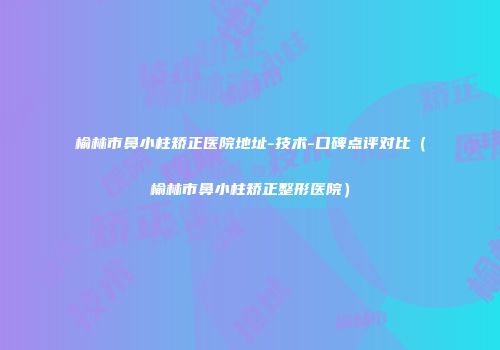 榆林市鼻小柱矫正医院地址-技术-口碑点评对比（榆林市鼻小柱矫正整形医院）