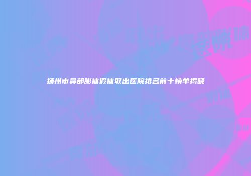 扬州市鼻部膨体假体取出医院排名前十榜单揭晓