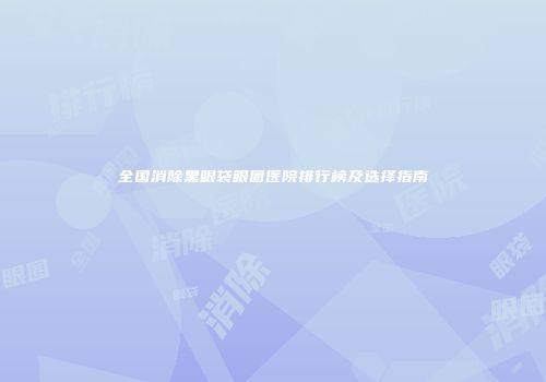 全国消除黑眼袋眼圈医院排行榜及选择指南