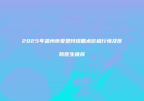 2025年温州市爱思特提眉术价格行情及医院医生推荐