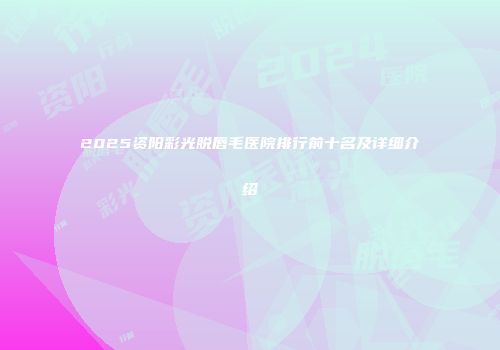 2025资阳彩光脱唇毛医院排行前十名及详细介绍