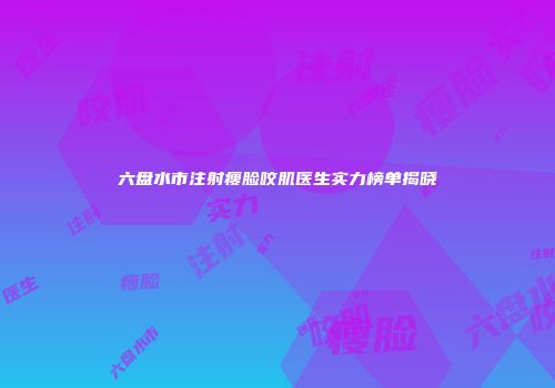 六盘水市注射瘦脸咬肌医生实力榜单揭晓