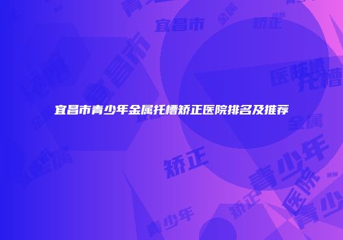宜昌市青少年金属托槽矫正医院排名及推荐
