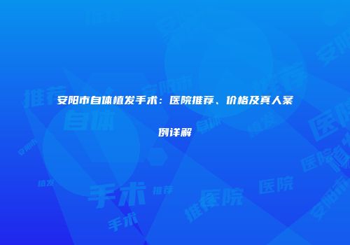 安阳市自体植发手术：医院推荐、价格及真人案例详解