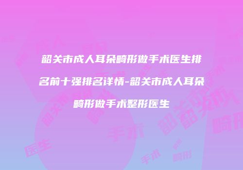 韶关市成人耳朵畸形做手术医生排名前十强排名详情-韶关市成人耳朵畸形做手术整形医生
