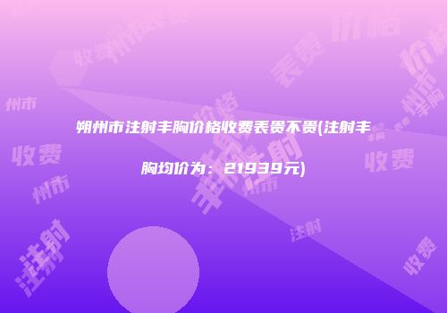 朔州市注射丰胸价格收费表贵不贵(注射丰胸均价为：21939元)