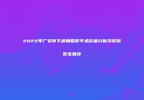 2025年广安市下颌角整形手术价格分析及医院医生推荐
