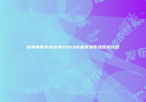 蚌埠市额头缩小术2025价格表发布及医院介绍