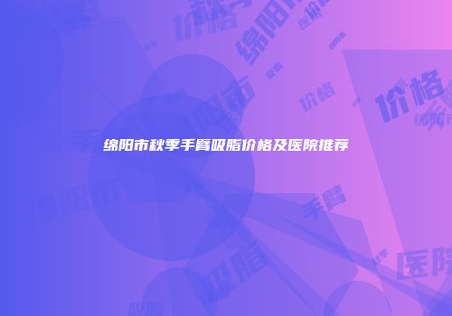 绵阳市秋季手臂吸脂价格及医院推荐