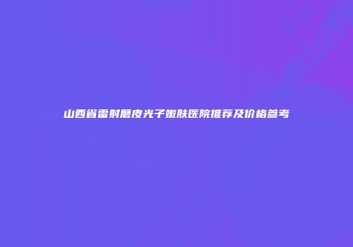 山西省雷射磨皮光子嫩肤医院推荐及价格参考