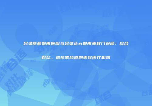 吕梁丽都整形医院与吕梁正元整形美容门诊部：综合对比，选择更合适的美容医疗机构