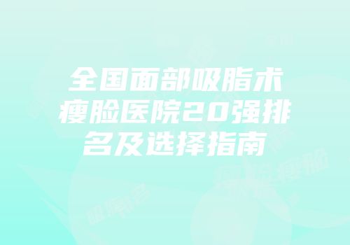 全国面部吸脂术瘦脸医院20强排名及选择指南