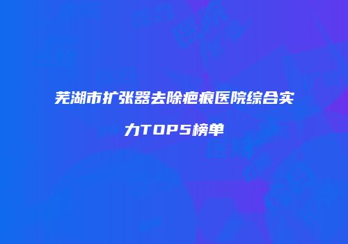 芜湖市扩张器去除疤痕医院综合实力TOP5榜单