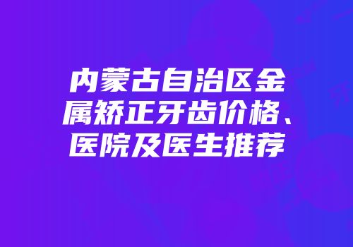 内蒙古自治区金属矫正牙齿价格、医院及医生推荐