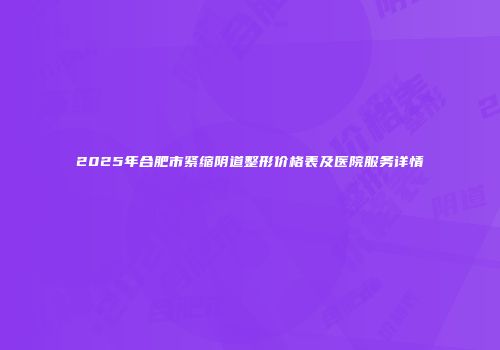 2025年合肥市紧缩阴道整形价格表及医院服务详情