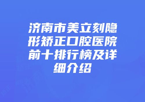 济南市美立刻隐形矫正口腔医院前十排行榜及详细介绍