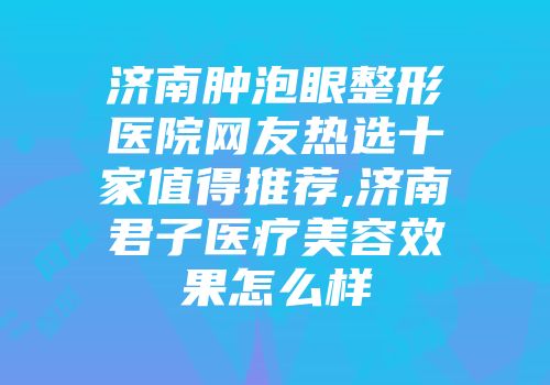 济南肿泡眼整形医院网友热选十家值得推荐,济南君子医疗美容效果怎么样