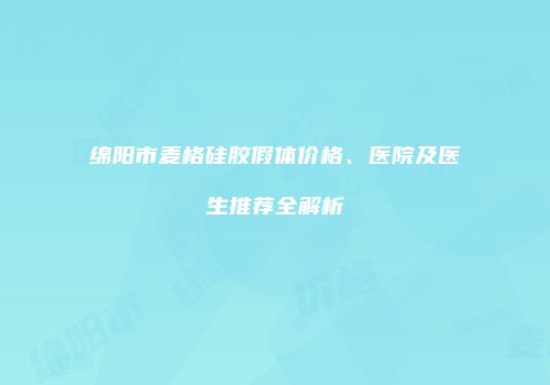 绵阳市麦格硅胶假体价格、医院及医生推荐全解析