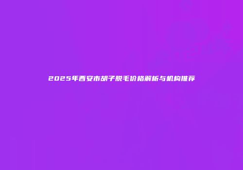 2025年西安市胡子脱毛价格解析与机构推荐