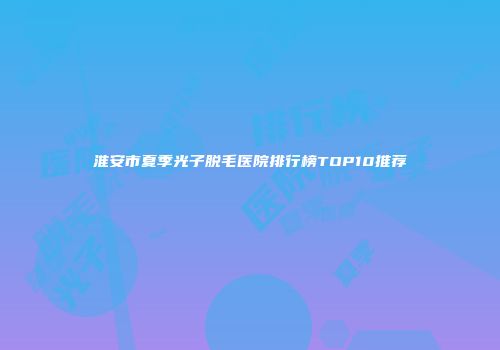 淮安市夏季光子脱毛医院排行榜TOP10推荐