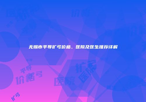 无锡市平导扩弓价格、医院及医生推荐详解
