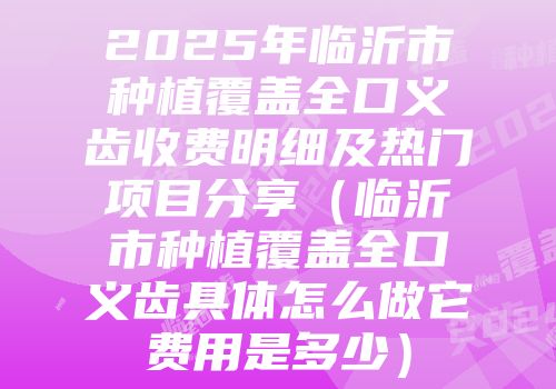 2025年临沂市种植覆盖全口义齿收费明细及热门项目分享（临沂市种植覆盖全口义齿具体怎么做它费用是多少）