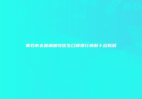黄石市去嘴角皱纹医生口碑排行榜前十名揭晓