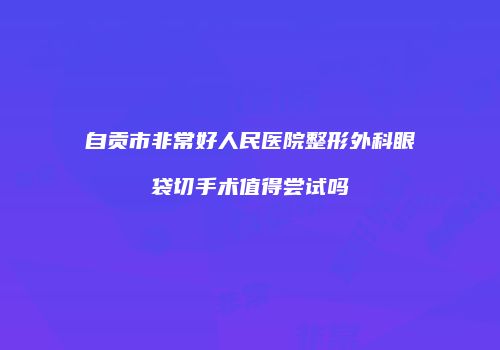 自贡市非常好人民医院整形外科眼袋切手术值得尝试吗