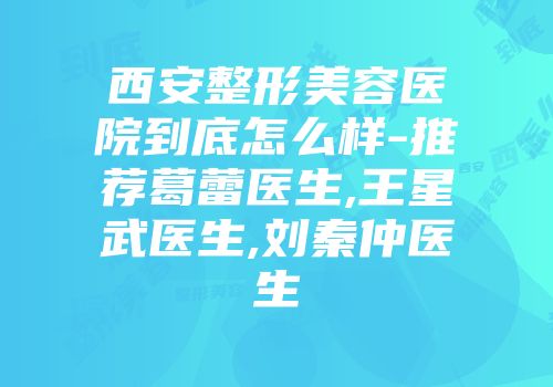 西安整形美容医院到底怎么样-推荐葛蕾医生,王星武医生,刘秦仲医生