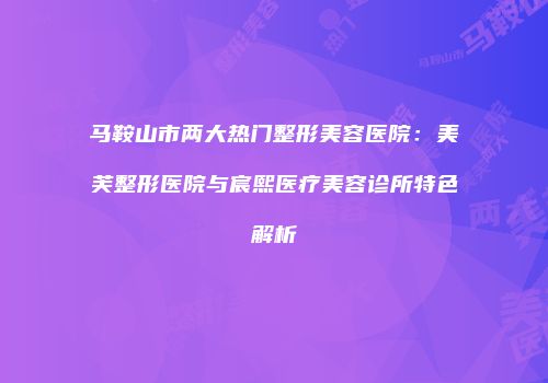 马鞍山市两大热门整形美容医院：美芙整形医院与宸熙医疗美容诊所特色解析