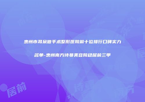 惠州市耳朵做手术整形医院前十位排行口碑实力名单-惠州南方诗蔓美容院稳居前三甲