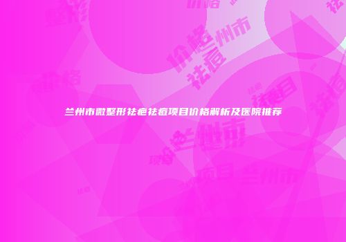 兰州市微整形祛疤祛痘项目价格解析及医院推荐