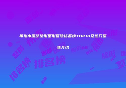 忻州市面部脸形整形医院排名榜TOP10及热门医生介绍