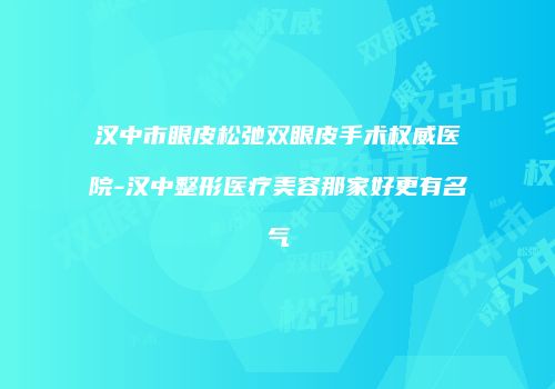 汉中市眼皮松弛双眼皮手术权威医院-汉中整形医疗美容那家好更有名气